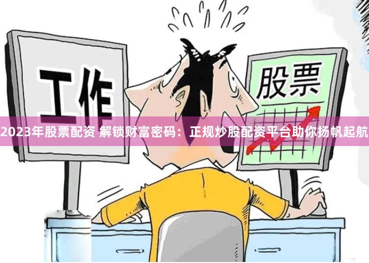 2023年股票配资 解锁财富密码：正规炒股配资平台助你扬帆起航