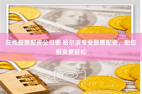 在线股票配资公司哪 哈尔滨专业股票配资，助您投资更轻松
