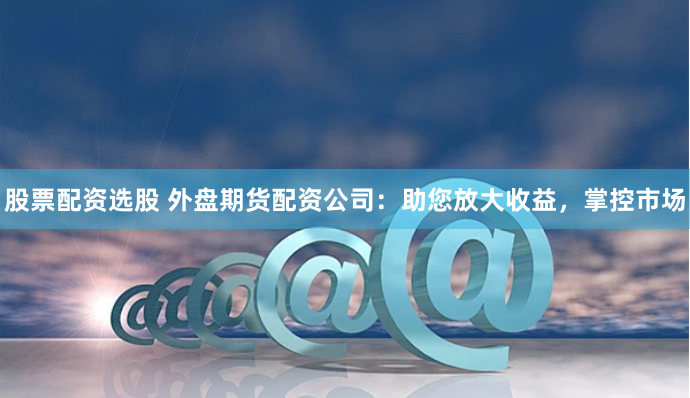 股票配资选股 外盘期货配资公司：助您放大收益，掌控市场