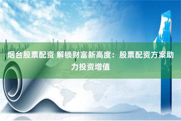 烟台股票配资 解锁财富新高度：股票配资方案助力投资增值