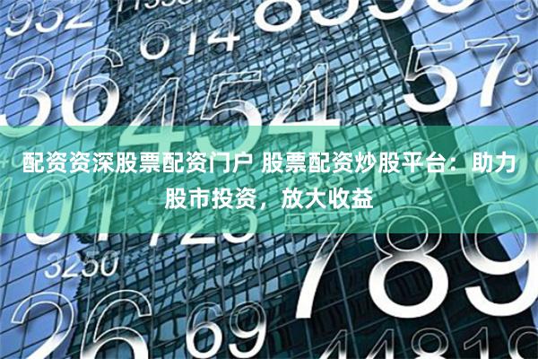 配资资深股票配资门户 股票配资炒股平台：助力股市投资，放大收益
