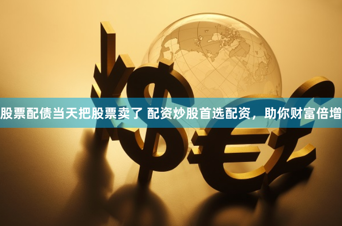股票配债当天把股票卖了 配资炒股首选配资，助你财富倍增