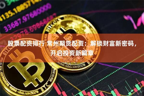 股票配资排行 常州期货配资：解锁财富新密码，开启投资新篇章