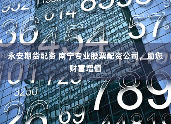 永安期货配资 南宁专业股票配资公司，助您财富增值