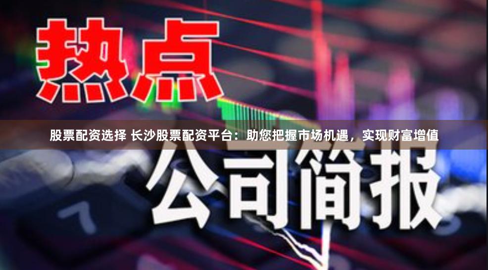 股票配资选择 长沙股票配资平台：助您把握市场机遇，实现财富增值