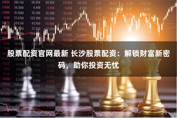 股票配资官网最新 长沙股票配资：解锁财富新密码，助你投资无忧