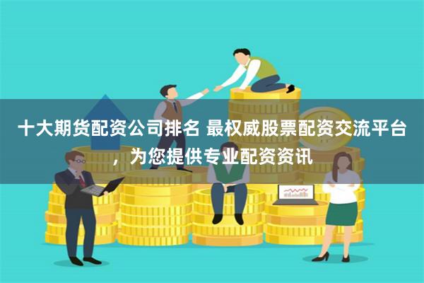 十大期货配资公司排名 最权威股票配资交流平台，为您提供专业配资资讯