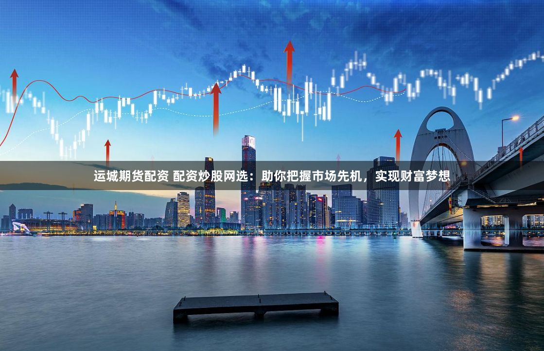 运城期货配资 配资炒股网选：助你把握市场先机，实现财富梦想