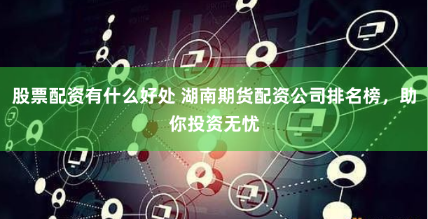 股票配资有什么好处 湖南期货配资公司排名榜，助你投资无忧