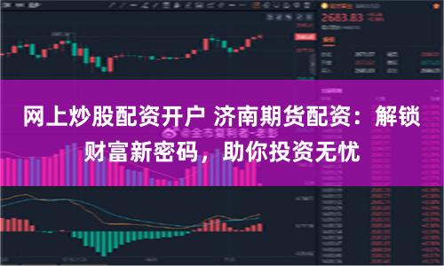 网上炒股配资开户 济南期货配资：解锁财富新密码，助你投资无忧