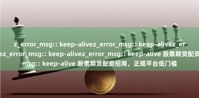 z_error_msg:: keep-alivez_error_msg:: keep-alivez_error_msg:: keep-alivez_error_msg:: keep-alivez_error_msg:: keep-alive 股票期货配资招商，正规平台低门槛
