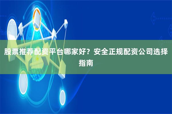 股票推荐配资平台哪家好？安全正规配资公司选择指南