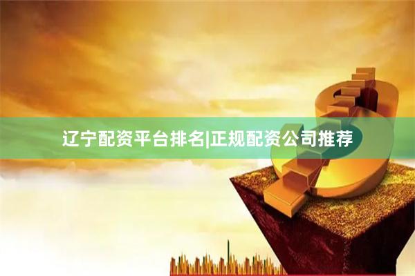 辽宁配资平台排名|正规配资公司推荐